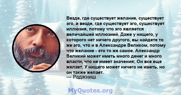 Везде, где существует желание, существует эго, и везде, где существует эго, существует иллюзия, потому что эго является величайшей иллюзией. Даже у нищего, у которого нет ничего другого, вы найдете то же эго, что и в