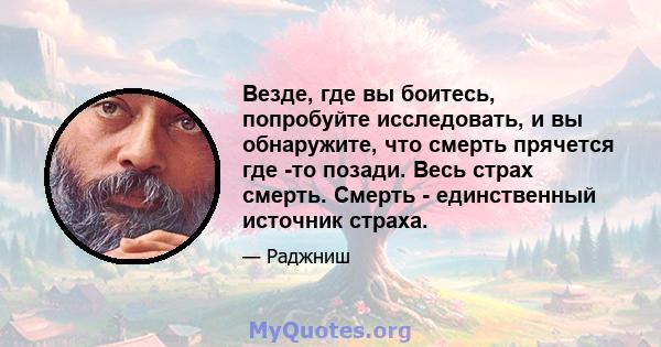 Везде, где вы боитесь, попробуйте исследовать, и вы обнаружите, что смерть прячется где -то позади. Весь страх смерть. Смерть - единственный источник страха.