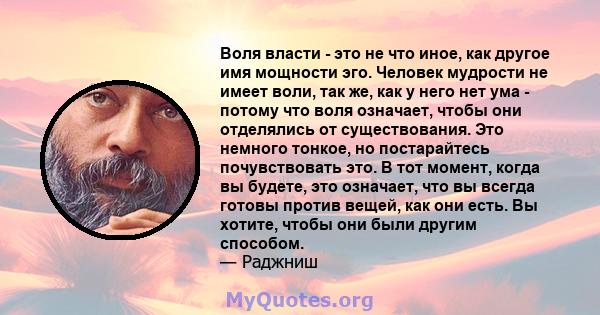 Воля власти - это не что иное, как другое имя мощности эго. Человек мудрости не имеет воли, так же, как у него нет ума - потому что воля означает, чтобы они отделялись от существования. Это немного тонкое, но