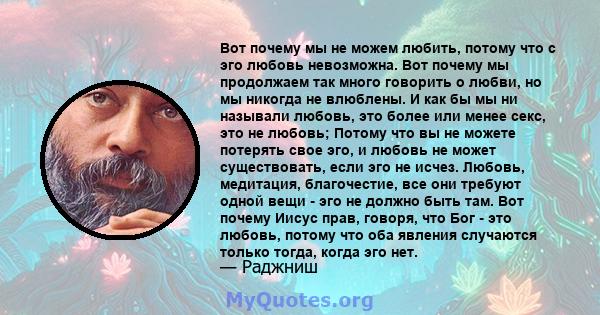 Вот почему мы не можем любить, потому что с эго любовь невозможна. Вот почему мы продолжаем так много говорить о любви, но мы никогда не влюблены. И как бы мы ни называли любовь, это более или менее секс, это не любовь; 