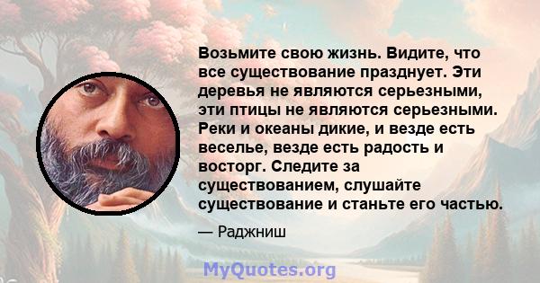 Возьмите свою жизнь. Видите, что все существование празднует. Эти деревья не являются серьезными, эти птицы не являются серьезными. Реки и океаны дикие, и везде есть веселье, везде есть радость и восторг. Следите за