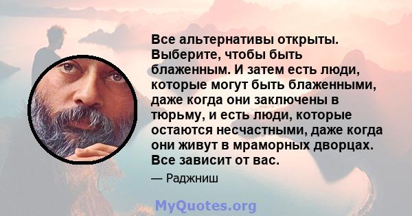 Все альтернативы открыты. Выберите, чтобы быть блаженным. И затем есть люди, которые могут быть блаженными, даже когда они заключены в тюрьму, и есть люди, которые остаются несчастными, даже когда они живут в мраморных