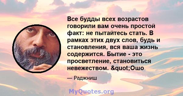 Все будды всех возрастов говорили вам очень простой факт: не пытайтесь стать. В рамках этих двух слов, будь и становления, вся ваша жизнь содержится. Бытие - это просветление, становиться невежеством. "Ошо