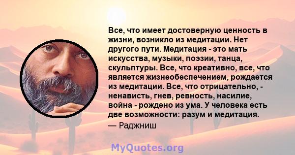 Все, что имеет достоверную ценность в жизни, возникло из медитации. Нет другого пути. Медитация - это мать искусства, музыки, поэзии, танца, скульптуры. Все, что креативно, все, что является жизнеобеспечением, рождается 