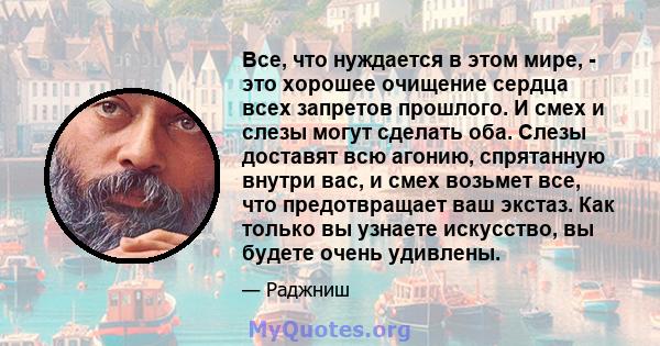 Все, что нуждается в этом мире, - это хорошее очищение сердца всех запретов прошлого. И смех и слезы могут сделать оба. Слезы доставят всю агонию, спрятанную внутри вас, и смех возьмет все, что предотвращает ваш экстаз. 