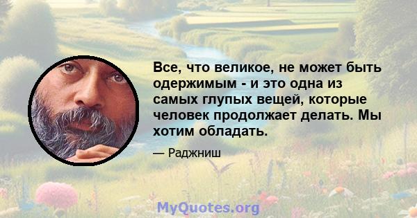 Все, что великое, не может быть одержимым - и это одна из самых глупых вещей, которые человек продолжает делать. Мы хотим обладать.