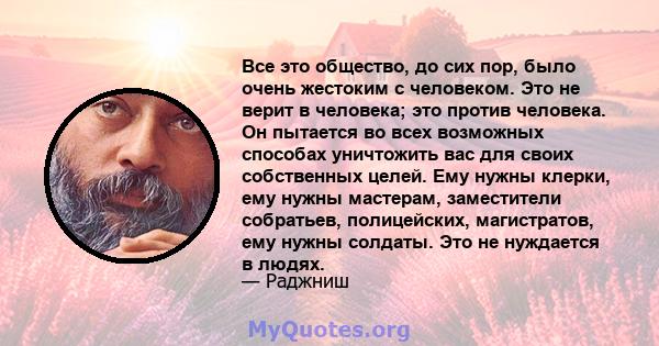 Все это общество, до сих пор, было очень жестоким с человеком. Это не верит в человека; это против человека. Он пытается во всех возможных способах уничтожить вас для своих собственных целей. Ему нужны клерки, ему нужны 