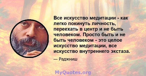 Все искусство медитации - как легко покинуть личность, переехать в центр и не быть человеком. Просто быть и не быть человеком - это целое искусство медитации, все искусство внутреннего экстаза.