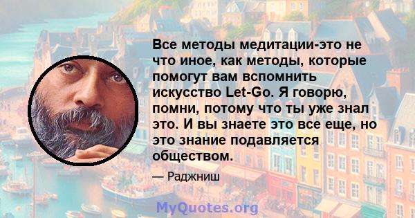 Все методы медитации-это не что иное, как методы, которые помогут вам вспомнить искусство Let-Go. Я говорю, помни, потому что ты уже знал это. И вы знаете это все еще, но это знание подавляется обществом.