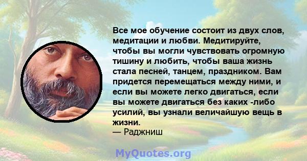 Все мое обучение состоит из двух слов, медитации и любви. Медитируйте, чтобы вы могли чувствовать огромную тишину и любить, чтобы ваша жизнь стала песней, танцем, праздником. Вам придется перемещаться между ними, и если 