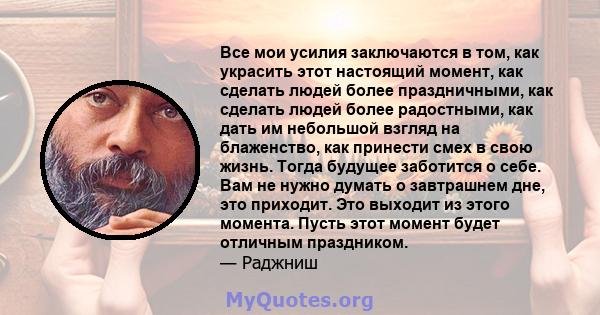 Все мои усилия заключаются в том, как украсить этот настоящий момент, как сделать людей более праздничными, как сделать людей более радостными, как дать им небольшой взгляд на блаженство, как принести смех в свою жизнь. 