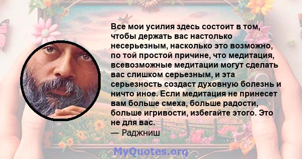 Все мои усилия здесь состоит в том, чтобы держать вас настолько несерьезным, насколько это возможно, по той простой причине, что медитация, всевозможные медитации могут сделать вас слишком серьезным, и эта серьезность