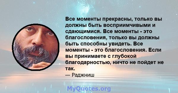 Все моменты прекрасны, только вы должны быть восприимчивыми и сдающимися. Все моменты - это благословения, только вы должны быть способны увидеть. Все моменты - это благословения. Если вы принимаете с глубокой