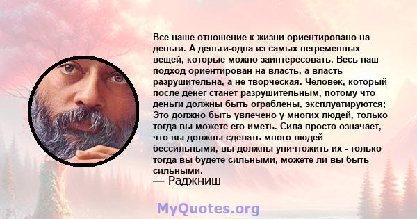 Все наше отношение к жизни ориентировано на деньги. А деньги-одна из самых негременных вещей, которые можно заинтересовать. Весь наш подход ориентирован на власть, а власть разрушительна, а не творческая. Человек,