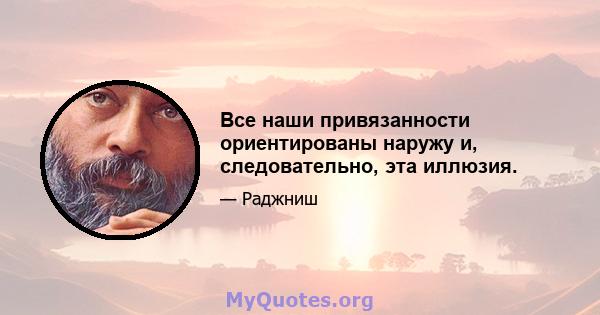 Все наши привязанности ориентированы наружу и, следовательно, эта иллюзия.