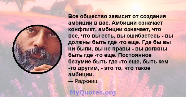 Все общество зависит от создания амбиций в вас. Амбиции означает конфликт, амбиции означает, что все, что вы есть, вы ошибаетесь - вы должны быть где -то еще. Где бы вы ни были, вы не правы - вы должны быть где -то еще. 