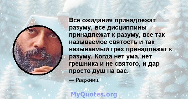 Все ожидания принадлежат разуму, все дисциплины принадлежат к разуму, все так называемое святость и так называемый грех принадлежат к разуму. Когда нет ума, нет грешника и не святого, и дар просто душ на вас.