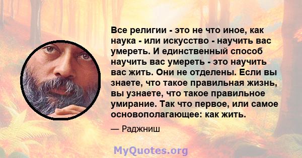 Все религии - это не что иное, как наука - или искусство - научить вас умереть. И единственный способ научить вас умереть - это научить вас жить. Они не отделены. Если вы знаете, что такое правильная жизнь, вы узнаете,