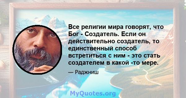 Все религии мира говорят, что Бог - Создатель. Если он действительно создатель, то единственный способ встретиться с ним - это стать создателем в какой -то мере.