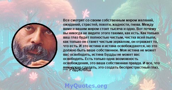 Все смотрят со своим собственным миром желаний, ожиданий, страстей, похоти, жадности, гнева. Между вами и вашим миром стоит тысяча и одно. Вот почему вы никогда не видите этого такими, как есть. Как только ваш глаз