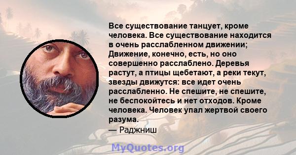 Все существование танцует, кроме человека. Все существование находится в очень расслабленном движении; Движение, конечно, есть, но оно совершенно расслаблено. Деревья растут, а птицы щебетают, а реки текут, звезды