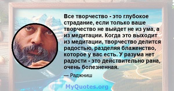 Все творчество - это глубокое страдание, если только ваше творчество не выйдет не из ума, а из медитации. Когда это выходит из медитации, творчество делится радостью, разделяя блаженство, которое у вас есть. У разума