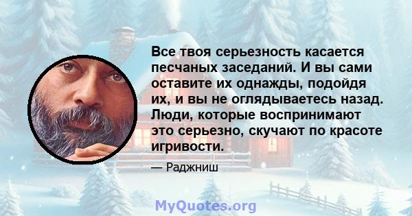 Все твоя серьезность касается песчаных заседаний. И вы сами оставите их однажды, подойдя их, и вы не оглядываетесь назад. Люди, которые воспринимают это серьезно, скучают по красоте игривости.