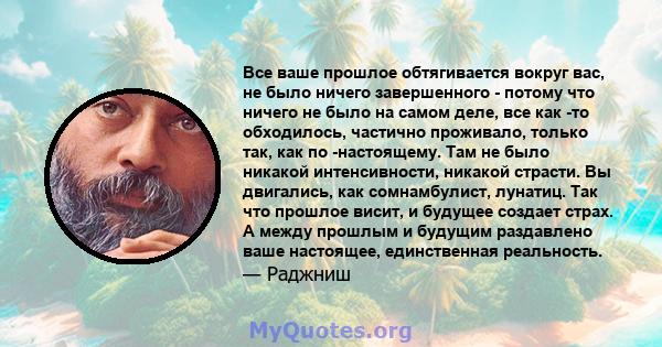 Все ваше прошлое обтягивается вокруг вас, не было ничего завершенного - потому что ничего не было на самом деле, все как -то обходилось, частично проживало, только так, как по -настоящему. Там не было никакой