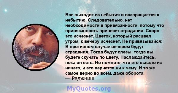 Все выходит из небытия и возвращается к небытию. Следовательно, нет необходимости в привязанности, потому что привязанность принесет страдания. Скоро это исчезнет. Цветок, который расцвел утром, к вечеру исчезнет. Не