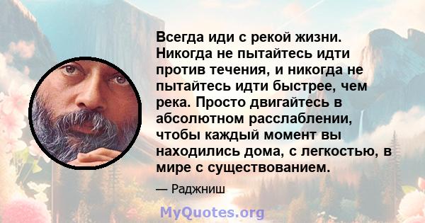 Всегда иди с рекой жизни. Никогда не пытайтесь идти против течения, и никогда не пытайтесь идти быстрее, чем река. Просто двигайтесь в абсолютном расслаблении, чтобы каждый момент вы находились дома, с легкостью, в мире 