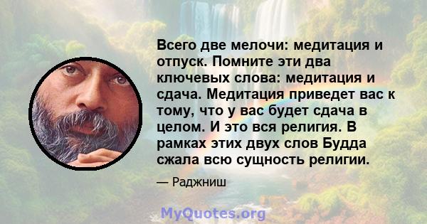 Всего две мелочи: медитация и отпуск. Помните эти два ключевых слова: медитация и сдача. Медитация приведет вас к тому, что у вас будет сдача в целом. И это вся религия. В рамках этих двух слов Будда сжала всю сущность