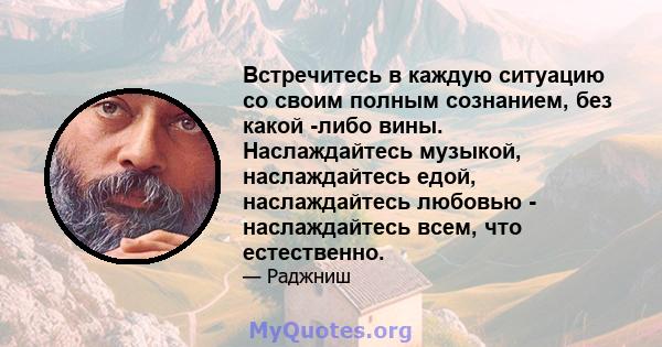 Встречитесь в каждую ситуацию со своим полным сознанием, без какой -либо вины. Наслаждайтесь музыкой, наслаждайтесь едой, наслаждайтесь любовью - наслаждайтесь всем, что естественно.