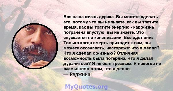 Вся наша жизнь дурака. Вы можете сделать это, потому что вы не знаете, как вы тратите время, как вы тратите энергию - как жизнь потрачена впустую, вы не знаете. Это спускается по канализации. Все идет вниз. Только когда 