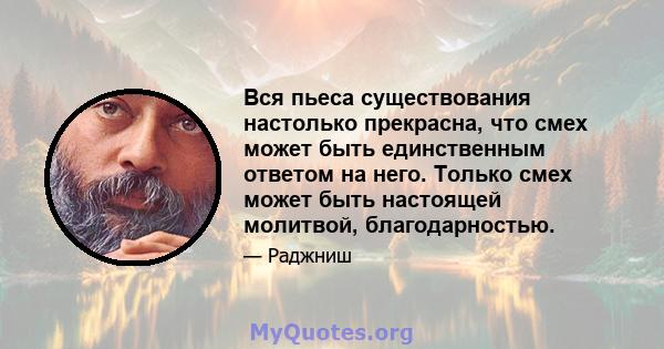 Вся пьеса существования настолько прекрасна, что смех может быть единственным ответом на него. Только смех может быть настоящей молитвой, благодарностью.