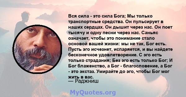 Вся сила - это сила Бога; Мы только транспортные средства. Он пульсирует в наших сердцах. Он дышит через нас. Он поет тысячу и одну песни через нас. Саньяс означает, чтобы это понимание стало основой вашей жизни: мы не