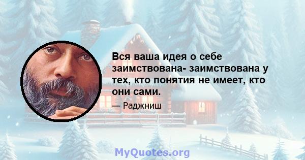 Вся ваша идея о себе заимствована- заимствована у тех, кто понятия не имеет, кто они сами.