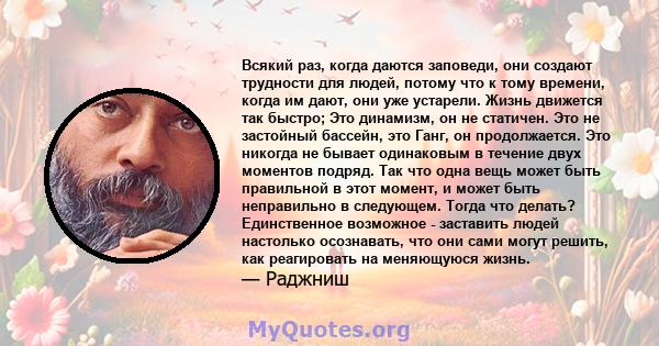 Всякий раз, когда даются заповеди, они создают трудности для людей, потому что к тому времени, когда им дают, они уже устарели. Жизнь движется так быстро; Это динамизм, он не статичен. Это не застойный бассейн, это