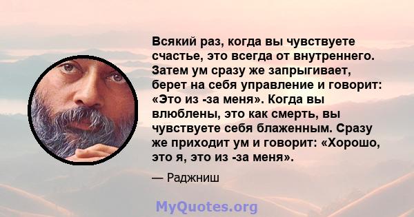 Всякий раз, когда вы чувствуете счастье, это всегда от внутреннего. Затем ум сразу же запрыгивает, берет на себя управление и говорит: «Это из -за меня». Когда вы влюблены, это как смерть, вы чувствуете себя блаженным.