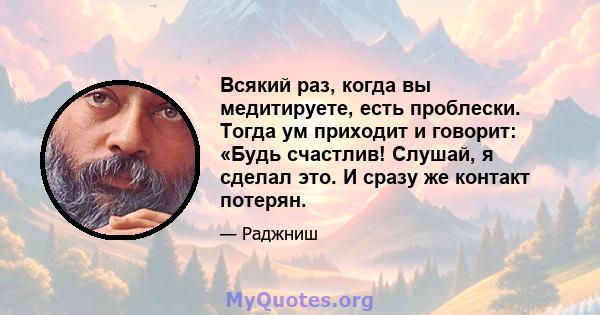 Всякий раз, когда вы медитируете, есть проблески. Тогда ум приходит и говорит: «Будь счастлив! Слушай, я сделал это. И сразу же контакт потерян.