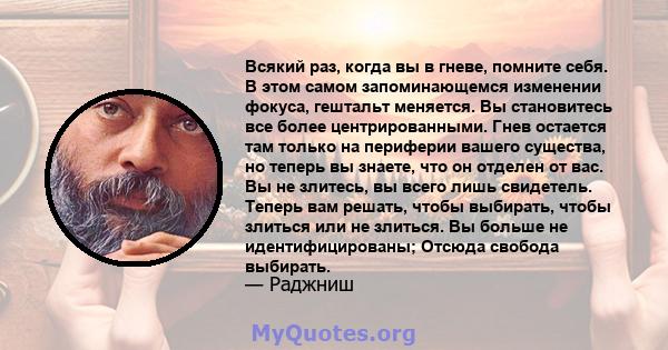 Всякий раз, когда вы в гневе, помните себя. В этом самом запоминающемся изменении фокуса, гештальт меняется. Вы становитесь все более центрированными. Гнев остается там только на периферии вашего существа, но теперь вы