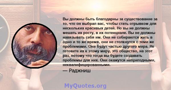 Вы должны быть благодарны за существование за то, что он выбрал вас, чтобы стать отрывком для нескольких красивых детей. Но вы не должны мешать их росту, в их потенциале. Вы не должны навязывать себя им. Они не