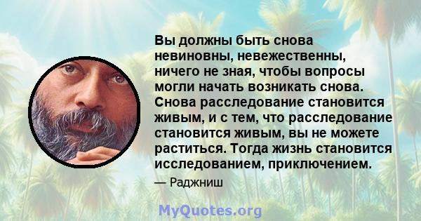 Вы должны быть снова невиновны, невежественны, ничего не зная, чтобы вопросы могли начать возникать снова. Снова расследование становится живым, и с тем, что расследование становится живым, вы не можете раститься. Тогда 