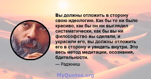 Вы должны отложить в сторону свою идеологию. Как бы то ни было красиво, как бы он ни выглядел систематически, как бы вы ни философство вы сделали, и украсили его, вы должны отложить его в сторону и увидеть внутри. Это