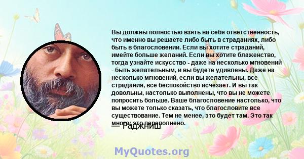 Вы должны полностью взять на себя ответственность, что именно вы решаете либо быть в страданиях, либо быть в благословении. Если вы хотите страданий, имейте больше желаний. Если вы хотите блаженство, тогда узнайте