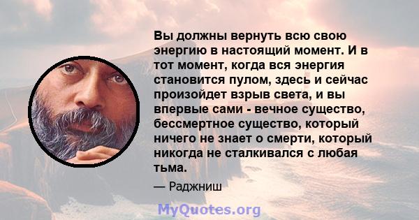 Вы должны вернуть всю свою энергию в настоящий момент. И в тот момент, когда вся энергия становится пулом, здесь и сейчас произойдет взрыв света, и вы впервые сами - вечное существо, бессмертное существо, который ничего 