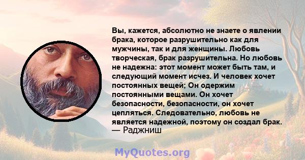 Вы, кажется, абсолютно не знаете о явлении брака, которое разрушительно как для мужчины, так и для женщины. Любовь творческая, брак разрушительна. Но любовь не надежна: этот момент может быть там, и следующий момент