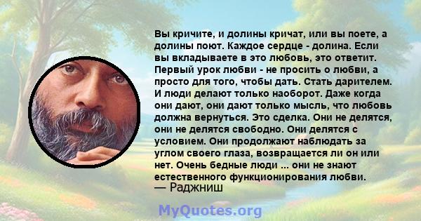 Вы кричите, и долины кричат, или вы поете, а долины поют. Каждое сердце - долина. Если вы вкладываете в это любовь, это ответит. Первый урок любви - не просить о любви, а просто для того, чтобы дать. Стать дарителем. И