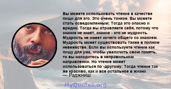 Вы можете использовать чтение в качестве пищи для эго. Это очень тонкое. Вы можете стать осведомленным; Тогда это опасно и вредно. Тогда вы отравляете себя, потому что знание не знает, знание - это не мудрость. Мудрость 