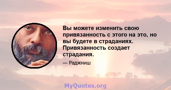 Вы можете изменить свою привязанность с этого на это, но вы будете в страданиях. Привязанность создает страдания.