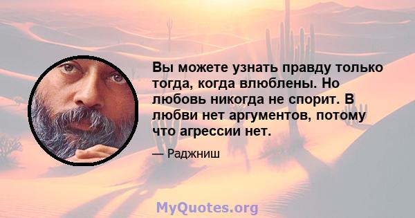 Вы можете узнать правду только тогда, когда влюблены. Но любовь никогда не спорит. В любви нет аргументов, потому что агрессии нет.